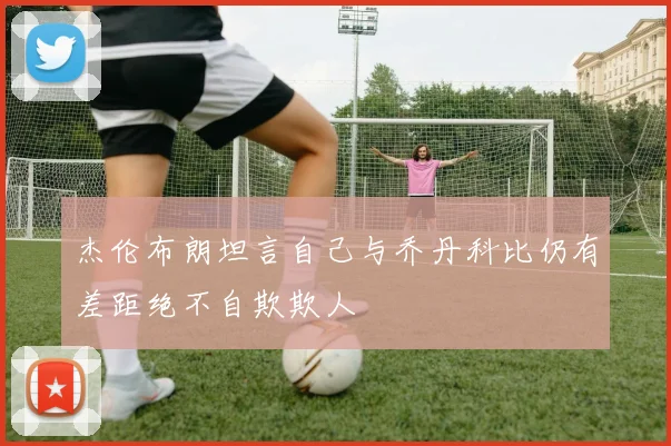 杰伦布朗坦言自己与乔丹科比仍有差距绝不自欺欺人