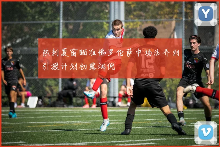 热刺夏窗瞄准佛罗伦萨中场法乔利引援计划初露端倪