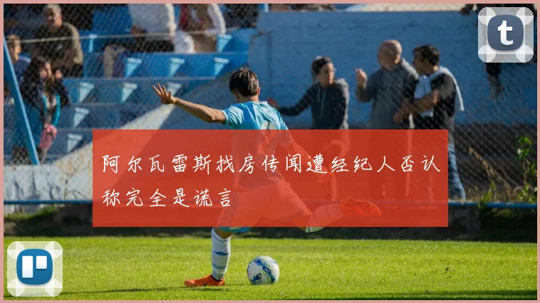 阿尔瓦雷斯找房传闻遭经纪人否认称完全是谎言