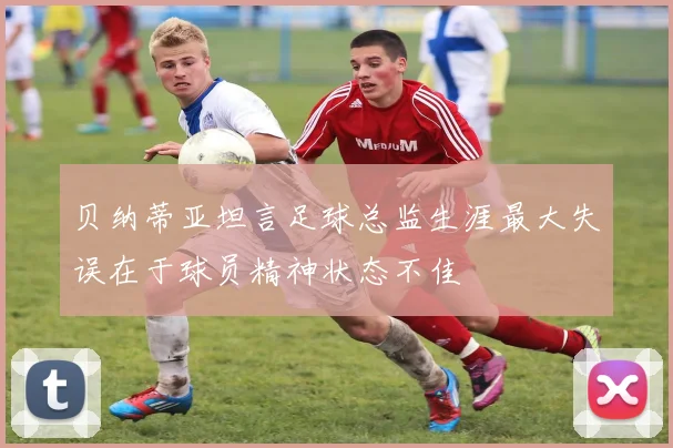 贝纳蒂亚坦言足球总监生涯最大失误在于球员精神状态不佳