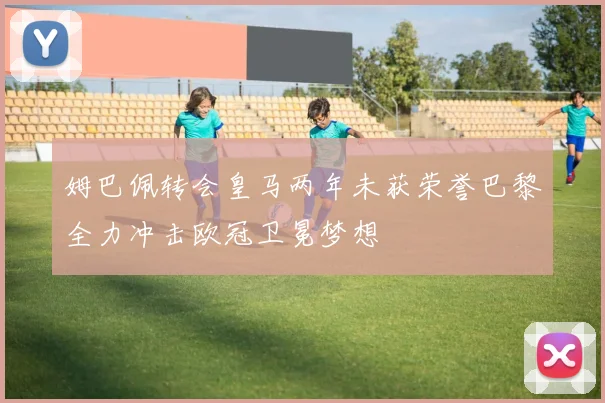 姆巴佩转会皇马两年未获荣誉巴黎全力冲击欧冠卫冕梦想