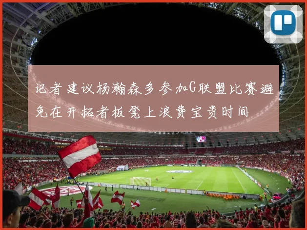记者建议杨瀚森多参加G联盟比赛避免在开拓者板凳上浪费宝贵时间