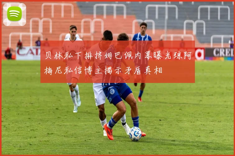 贝林私下排挤姆巴佩内幕曝光琼阿梅尼私信博主揭示矛盾真相