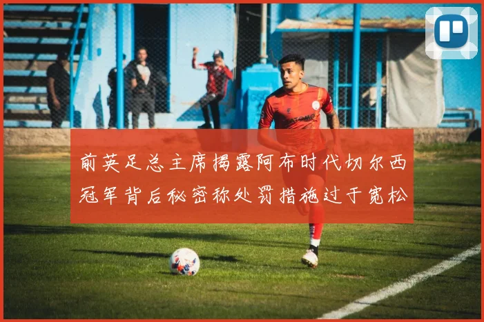 前英足总主席揭露阿布时代切尔西冠军背后秘密称处罚措施过于宽松