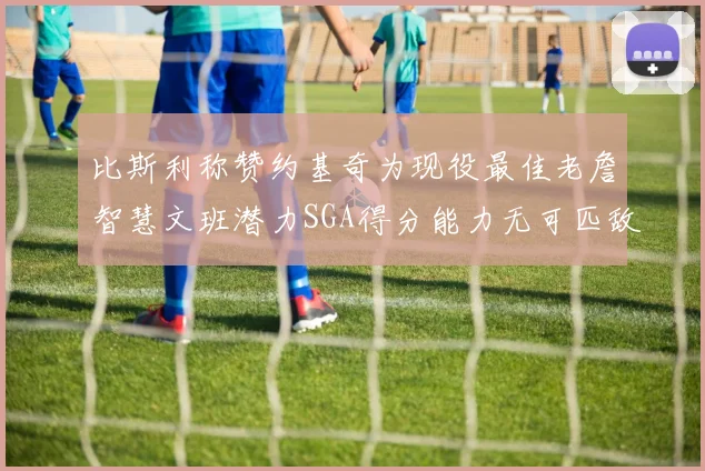 比斯利称赞约基奇为现役最佳老詹智慧文班潜力SGA得分能力无可匹敌