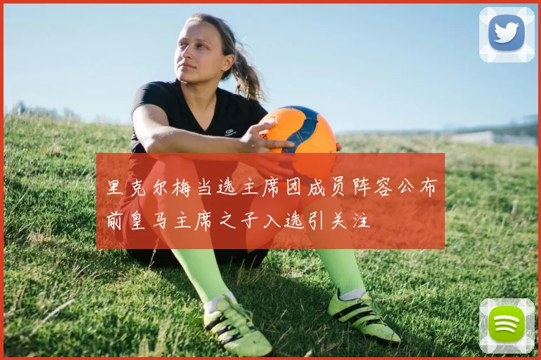 里克尔梅当选主席团成员阵容公布前皇马主席之子入选引关注