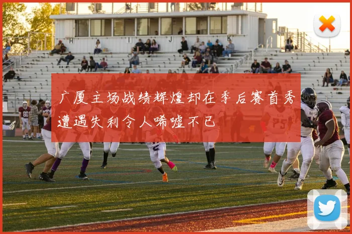 广厦主场战绩辉煌却在季后赛首秀遭遇失利令人唏嘘不已
