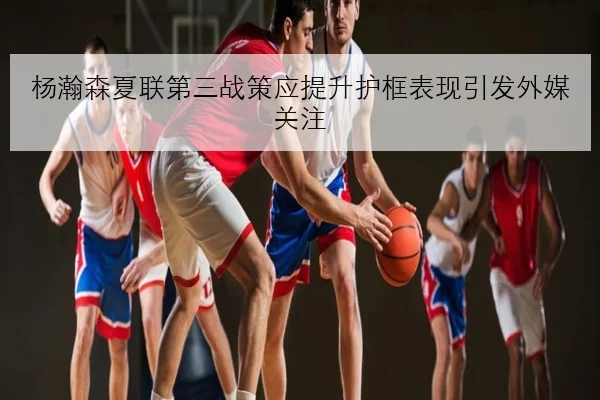 杨瀚森夏联第三战策应提升护框表现引发外媒关注